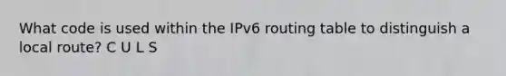 What code is used within the IPv6 routing table to distinguish a local route? C U L S