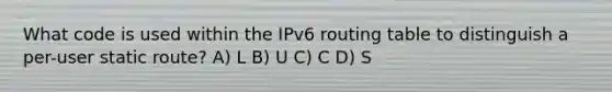 What code is used within the IPv6 routing table to distinguish a per-user static route? A) L B) U C) C D) S