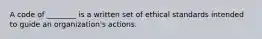 A code of ________ is a written set of ethical standards intended to guide an organization's actions.