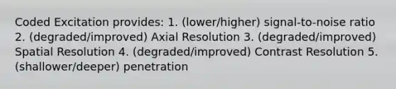 Coded Excitation provides: 1. (lower/higher) signal-to-noise ratio 2. (degraded/improved) Axial Resolution 3. (degraded/improved) Spatial Resolution 4. (degraded/improved) Contrast Resolution 5. (shallower/deeper) penetration