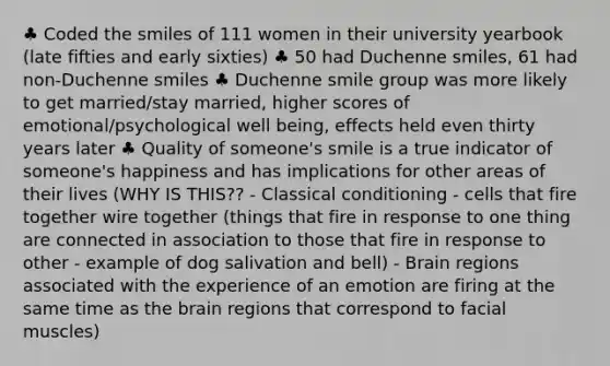 ♣ Coded the smiles of 111 women in their university yearbook (late fifties and early sixties) ♣ 50 had Duchenne smiles, 61 had non-Duchenne smiles ♣ Duchenne smile group was more likely to get married/stay married, higher scores of emotional/psychological well being, effects held even thirty years later ♣ Quality of someone's smile is a true indicator of someone's happiness and has implications for other areas of their lives (WHY IS THIS?? - Classical conditioning - cells that fire together wire together (things that fire in response to one thing are connected in association to those that fire in response to other - example of dog salivation and bell) - Brain regions associated with the experience of an emotion are firing at the same time as the brain regions that correspond to facial muscles)