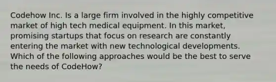 Codehow Inc. Is a large firm involved in the highly competitive market of high tech medical equipment. In this market, promising startups that focus on research are constantly entering the market with new technological developments. Which of the following approaches would be the best to serve the needs of CodeHow?