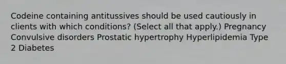 Codeine containing antitussives should be used cautiously in clients with which conditions? (Select all that apply.) Pregnancy Convulsive disorders Prostatic hypertrophy Hyperlipidemia Type 2 Diabetes