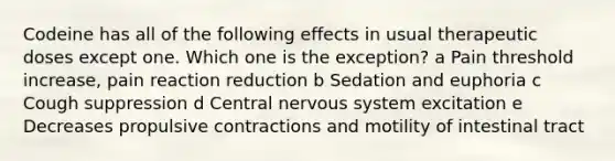 Codeine has all of the following effects in usual therapeutic doses except one. Which one is the exception? a Pain threshold increase, pain reaction reduction b Sedation and euphoria c Cough suppression d Central nervous system excitation e Decreases propulsive contractions and motility of intestinal tract