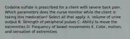 Codeine sulfate is prescribed for a client with severe back pain. Which parameters does the nurse monitor while the client is taking this medication? Select all that apply. A. Volume of urine output B. Strength of peripheral pulses C. Ability to move the extremities D. Frequency of bowel movements E. Color, motion, and sensation of extremities