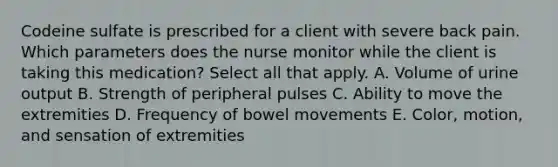 Codeine sulfate is prescribed for a client with severe back pain. Which parameters does the nurse monitor while the client is taking this medication? Select all that apply. A. Volume of urine output B. Strength of peripheral pulses C. Ability to move the extremities D. Frequency of bowel movements E. Color, motion, and sensation of extremities