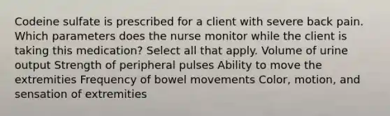 Codeine sulfate is prescribed for a client with severe back pain. Which parameters does the nurse monitor while the client is taking this medication? Select all that apply. Volume of urine output Strength of peripheral pulses Ability to move the extremities Frequency of bowel movements Color, motion, and sensation of extremities