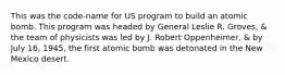 This was the code-name for US program to build an atomic bomb. This program was headed by General Leslie R. Groves, & the team of physicists was led by J. Robert Oppenheimer, & by July 16, 1945, the first atomic bomb was detonated in the New Mexico desert.