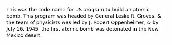 This was the code-name for US program to build an atomic bomb. This program was headed by General Leslie R. Groves, & the team of physicists was led by J. Robert Oppenheimer, & by July 16, 1945, the first atomic bomb was detonated in the New Mexico desert.