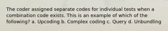 The coder assigned separate codes for individual tests when a combination code exists. This is an example of which of the following? a. Upcoding b. Complex coding c. Query d. Unbundling