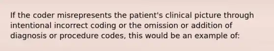 If the coder misrepresents the patient's clinical picture through intentional incorrect coding or the omission or addition of diagnosis or procedure codes, this would be an example of: