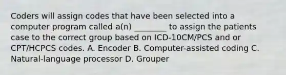 Coders will assign codes that have been selected into a computer program called a(n) ________ to assign the patients case to the correct group based on ICD-10CM/PCS and or CPT/HCPCS codes. A. Encoder B. Computer-assisted coding C. Natural-language processor D. Grouper