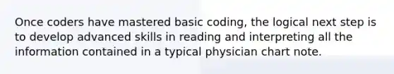 Once coders have mastered basic coding, the logical next step is to develop advanced skills in reading and interpreting all the information contained in a typical physician chart note.