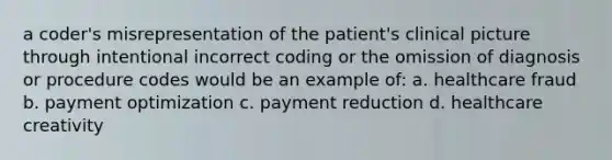 a coder's misrepresentation of the patient's clinical picture through intentional incorrect coding or the omission of diagnosis or procedure codes would be an example of: a. healthcare fraud b. payment optimization c. payment reduction d. healthcare creativity