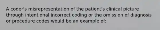 A coder's misrepresentation of the patient's clinical picture through intentional incorrect coding or the omission of diagnosis or procedure codes would be an example of: