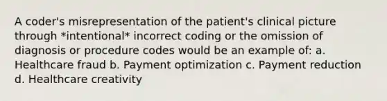 A coder's misrepresentation of the patient's clinical picture through *intentional* incorrect coding or the omission of diagnosis or procedure codes would be an example of: a. Healthcare fraud b. Payment optimization c. Payment reduction d. Healthcare creativity