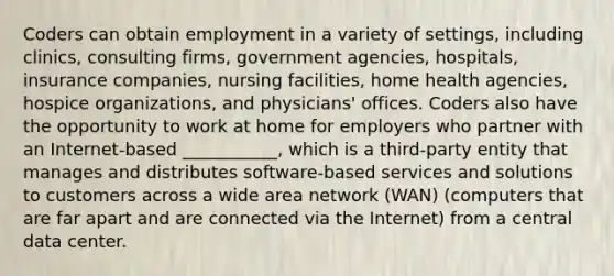 Coders can obtain employment in a variety of settings, including clinics, consulting firms, government agencies, hospitals, insurance companies, nursing facilities, home health agencies, hospice organizations, and physicians' offices. Coders also have the opportunity to work at home for employers who partner with an Internet-based ___________, which is a third-party entity that manages and distributes software-based services and solutions to customers across a wide area network (WAN) (computers that are far apart and are connected via the Internet) from a central data center.