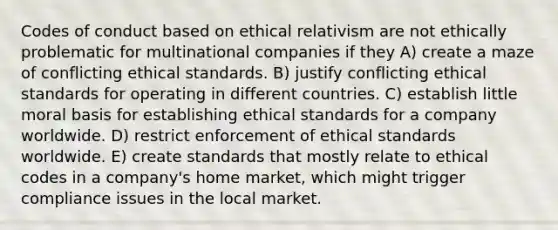 Codes of conduct based on ethical relativism are not ethically problematic for multinational companies if they A) create a maze of conflicting ethical standards. B) justify conflicting ethical standards for operating in different countries. C) establish little moral basis for establishing ethical standards for a company worldwide. D) restrict enforcement of ethical standards worldwide. E) create standards that mostly relate to ethical codes in a company's home market, which might trigger compliance issues in the local market.