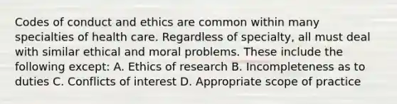 Codes of conduct and ethics are common within many specialties of health care. Regardless of specialty, all must deal with similar ethical and moral problems. These include the following except: A. Ethics of research B. Incompleteness as to duties C. Conflicts of interest D. Appropriate scope of practice