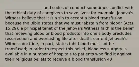 ___________________ and codes of conduct sometimes conflict with the ethical duty of caregivers to save lives; for example, Jehova's Witness believe that it is a sin to accept a <a href='https://www.questionai.com/knowledge/kLwLr6wRGb-blood-transfusion' class='anchor-knowledge'>blood transfusion</a> because the Bible states that we must "abstain from blood" (Acts 15:29); a principal tenet of the Jehova's Witness faith is the belief that receiving blood or blood products into one's body precludes resurrection and everlasting life after death; current Jehovah's Witness doctrine, in part, states taht blood must not be transfused; in order to respect this belief, bloodless surgery is available in a number of hospitals to patients who find it against their religious beliefs to receive a blood transfusion 43