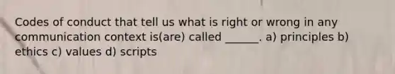 Codes of conduct that tell us what is right or wrong in any communication context is(are) called ______. a) principles b) ethics c) values d) scripts