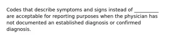 Codes that describe symptoms and signs instead of __________ are acceptable for reporting purposes when the physician has not documented an established diagnosis or confirmed diagnosis.