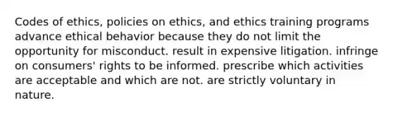 Codes of ethics, policies on ethics, and ethics training programs advance ethical behavior because they do not limit the opportunity for misconduct. result in expensive litigation. infringe on consumers' rights to be informed. prescribe which activities are acceptable and which are not. are strictly voluntary in nature.