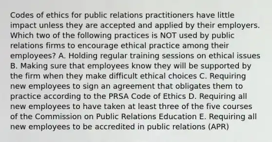 Codes of ethics for public relations practitioners have little impact unless they are accepted and applied by their employers. Which two of the following practices is NOT used by public relations firms to encourage ethical practice among their employees? A. Holding regular training sessions on ethical issues B. Making sure that employees know they will be supported by the firm when they make difficult ethical choices C. Requiring new employees to sign an agreement that obligates them to practice according to the PRSA Code of Ethics D. Requiring all new employees to have taken at least three of the five courses of the Commission on Public Relations Education E. Requiring all new employees to be accredited in public relations (APR)