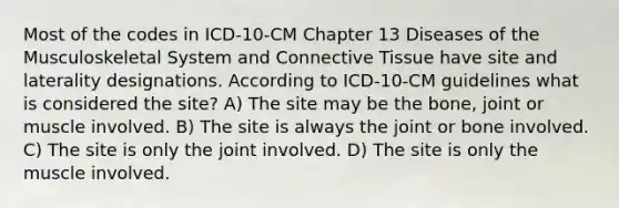 Most of the codes in ICD-10-CM Chapter 13 Diseases of the Musculoskeletal System and Connective Tissue have site and laterality designations. According to ICD-10-CM guidelines what is considered the site? A) The site may be the bone, joint or muscle involved. B) The site is always the joint or bone involved. C) The site is only the joint involved. D) The site is only the muscle involved.