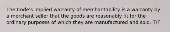 The Code's implied warranty of merchantability is a warranty by a merchant seller that the goods are reasonably fit for the ordinary purposes of which they are manufactured and sold. T/F