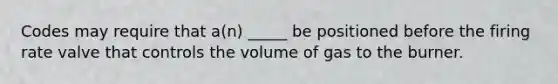 Codes may require that a(n) _____ be positioned before the firing rate valve that controls the volume of gas to the burner.