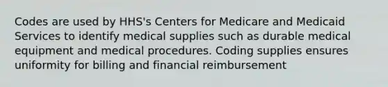 Codes are used by HHS's Centers for Medicare and Medicaid Services to identify medical supplies such as durable medical equipment and medical procedures. Coding supplies ensures uniformity for billing and financial reimbursement