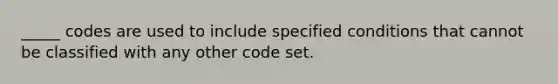 _____ codes are used to include specified conditions that cannot be classified with any other code set.