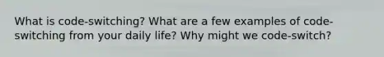 What is code-switching? What are a few examples of code-switching from your daily life? Why might we code-switch?