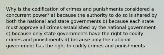 Why is the codification of crimes and punishments considered a concurrent power? a) because the authority to do so is shared by both the national and state governments b) because each state must approve all crimes established by the national government c) because only state governments have the right to codify crimes and punishments d) because only the national government has the right to codify crimes and punishments