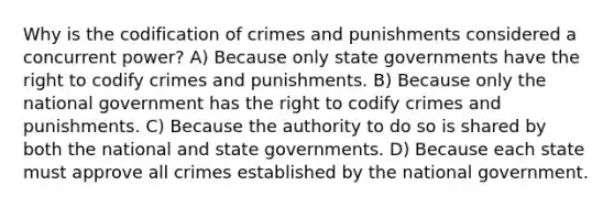 Why is the codification of crimes and punishments considered a concurrent power? A) Because only state governments have the right to codify crimes and punishments. B) Because only the national government has the right to codify crimes and punishments. C) Because the authority to do so is shared by both the national and state governments. D) Because each state must approve all crimes established by the national government.