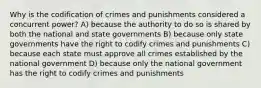 Why is the codification of crimes and punishments considered a concurrent power? A) because the authority to do so is shared by both the national and state governments B) because only state governments have the right to codify crimes and punishments C) because each state must approve all crimes established by the national government D) because only the national government has the right to codify crimes and punishments