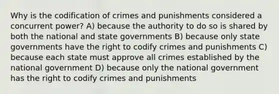 Why is the codification of crimes and punishments considered a concurrent power? A) because the authority to do so is shared by both the national and <a href='https://www.questionai.com/knowledge/kktWZGE8l3-state-governments' class='anchor-knowledge'>state governments</a> B) because only state governments have the right to codify crimes and punishments C) because each state must approve all crimes established by the national government D) because only the national government has the right to codify crimes and punishments