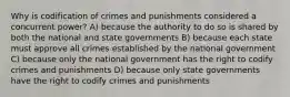 Why is codification of crimes and punishments considered a concurrent power? A) because the authority to do so is shared by both the national and state governments B) because each state must approve all crimes established by the national government C) because only the national government has the right to codify crimes and punishments D) because only state governments have the right to codify crimes and punishments