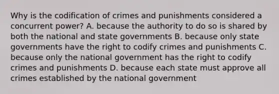 Why is the codification of crimes and punishments considered a concurrent power? A. because the authority to do so is shared by both the national and state governments B. because only state governments have the right to codify crimes and punishments C. because only the national government has the right to codify crimes and punishments D. because each state must approve all crimes established by the national government