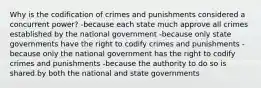 Why is the codification of crimes and punishments considered a concurrent power? -because each state much approve all crimes established by the national government -because only state governments have the right to codify crimes and punishments -because only the national government has the right to codify crimes and punishments -because the authority to do so is shared by both the national and state governments