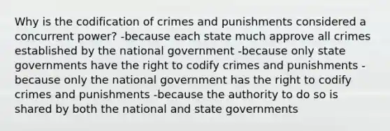 Why is the codification of crimes and punishments considered a concurrent power? -because each state much approve all crimes established by the national government -because only state governments have the right to codify crimes and punishments -because only the national government has the right to codify crimes and punishments -because the authority to do so is shared by both the national and state governments