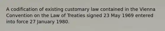 A codification of existing customary law contained in the Vienna Convention on the Law of Treaties signed 23 May 1969 entered into force 27 January 1980.