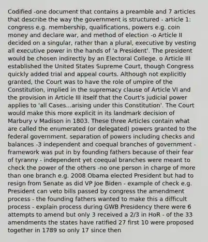 Codified -one document that contains a preamble and 7 articles that describe the way the government is structured - article 1: congress e.g. membership, qualifications, powers e.g. coin money and declare war, and method of election -o Article II decided on a singular, rather than a plural, executive by vesting all executive power in the hands of 'a President'. The president would be chosen indirectly by an Electoral College. o Article III established the United States Supreme Court, though Congress quickly added trial and appeal courts. Although not explicitly granted, the Court was to have the role of umpire of the Constitution, implied in the supremacy clause of Article VI and the provision in Article III itself that the Court's judicial power applies to 'all Cases...arising under this Constitution'. The Court would make this more explicit in its landmark decision of Marbury v Madison in 1803. These three Articles contain what are called the enumerated (or delegated) powers granted to the federal government. separation of powers including checks and balances -3 independent and coequal branches of government -framework was put in by founding fathers because of their fear of tyranny - independent yet coequal branches were meant to check the power of the others -no one person in charge of more than one branch e.g. 2008 Obama elected President but had to resign from Senate as did VP Joe Biden - example of check e.g. President can veto bills passed by congress the amendment process - the founding fathers wanted to make this a difficult process - explain process during GWB Presidency there were 6 attempts to amend but only 3 received a 2/3 in HoR - of the 33 amendments the states have ratified 27 first 10 were proposed together in 1789 so only 17 since then