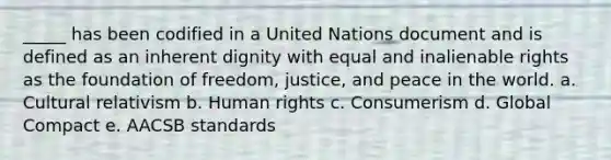 _____ has been codified in a United Nations document and is defined as an inherent dignity with equal and inalienable rights as the foundation of freedom, justice, and peace in the world. a. Cultural relativism b. Human rights c. Consumerism d. Global Compact e. AACSB standards