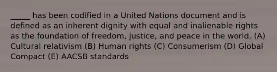 _____ has been codified in a United Nations document and is defined as an inherent dignity with equal and inalienable rights as the foundation of freedom, justice, and peace in the world. (A) Cultural relativism (B) Human rights (C) Consumerism (D) Global Compact (E) AACSB standards