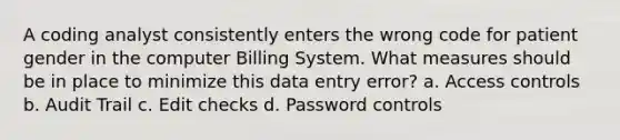 A coding analyst consistently enters the wrong code for patient gender in the computer Billing System. What measures should be in place to minimize this data entry error? a. Access controls b. Audit Trail c. Edit checks d. Password controls