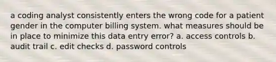 a coding analyst consistently enters the wrong code for a patient gender in the computer billing system. what measures should be in place to minimize this data entry error? a. access controls b. audit trail c. edit checks d. password controls