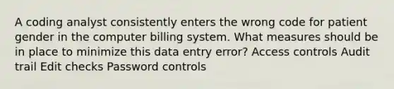 A coding analyst consistently enters the wrong code for patient gender in the computer billing system. What measures should be in place to minimize this data entry error? Access controls Audit trail Edit checks Password controls