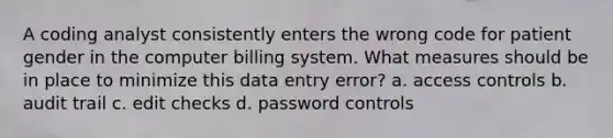 A coding analyst consistently enters the wrong code for patient gender in the computer billing system. What measures should be in place to minimize this data entry error? a. access controls b. audit trail c. edit checks d. password controls